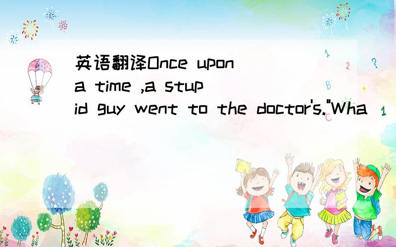 英语翻译Once upon a time ,a stupid guy went to the doctor's.