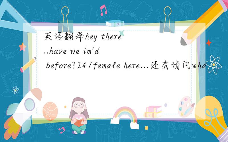 英语翻译hey there ..have we im'd before?24/female here...还有请问wha