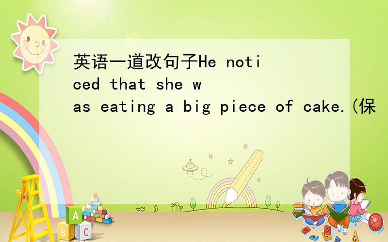 英语一道改句子He noticed that she was eating a big piece of cake.(保