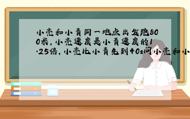 小亮和小青同一地点出发跑800米,小亮速度是小青速度的1.25倍,小亮比小青先到40s问小亮和小青速度各是多