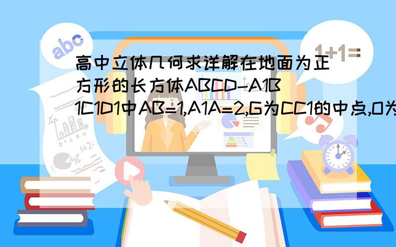 高中立体几何求详解在地面为正方形的长方体ABCD-A1B1C1D1中AB=1,A1A=2,G为CC1的中点,O为底面AB