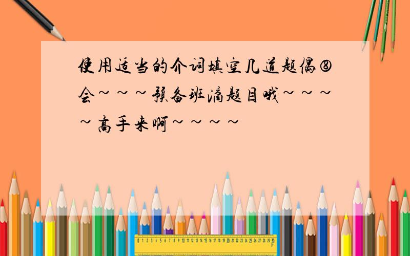 使用适当的介词填空几道题偶⑧会~~~预备班滴题目哦~~~~高手来啊~~~~