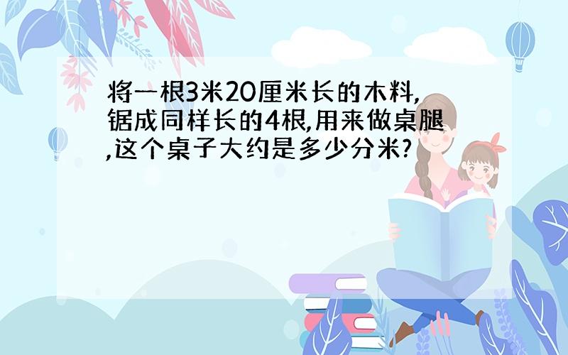 将一根3米20厘米长的木料,锯成同样长的4根,用来做桌腿,这个桌子大约是多少分米?