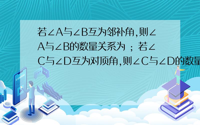 若∠A与∠B互为邻补角,则∠A与∠B的数量关系为 ；若∠C与∠D互为对顶角,则∠C与∠D的数量关系为 .