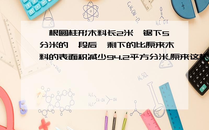 一根圆柱形木料长2米,锯下5分米的一段后,剩下的比原来木料的表面积减少94.2平方分米.原来这根木料的体积是多少立方分米