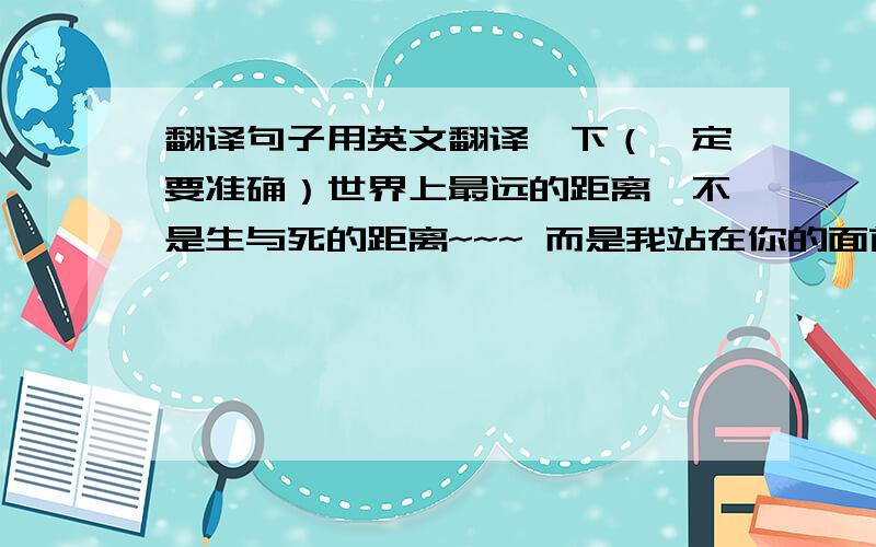 翻译句子用英文翻译一下（一定要准确）世界上最远的距离,不是生与死的距离~~~ 而是我站在你的面前,你却不知道我爱你!翻译