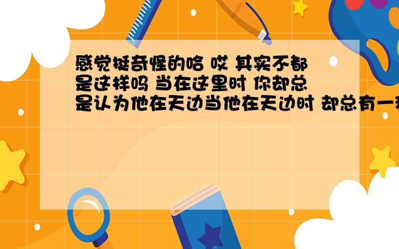 感觉挺奇怪的哈 哎 其实不都是这样吗 当在这里时 你却总是认为他在天边当他在天边时 却总有一种感觉 好像他每时每刻都在你