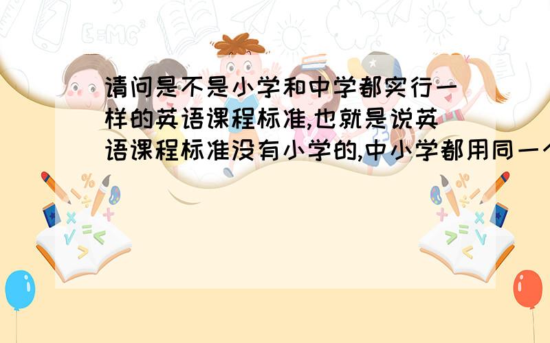 请问是不是小学和中学都实行一样的英语课程标准,也就是说英语课程标准没有小学的,中小学都用同一个呢.