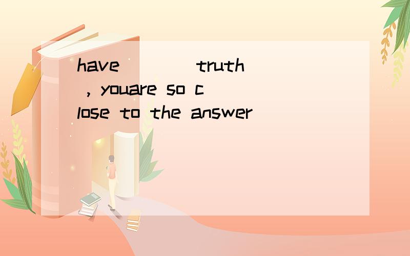 have ___ truth , youare so close to the answer