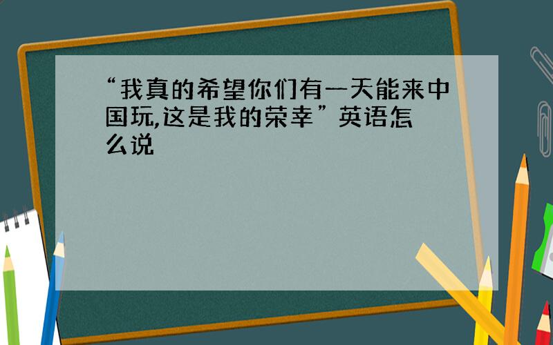 “我真的希望你们有一天能来中国玩,这是我的荣幸” 英语怎么说