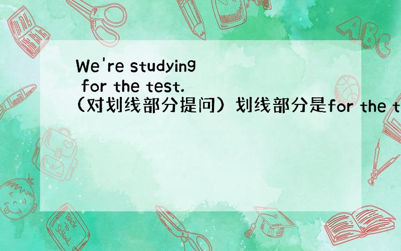 We're studying for the test.(对划线部分提问）划线部分是for the test.