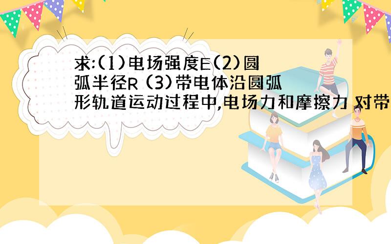 求:(1)电场强度E(2)圆弧半径R (3)带电体沿圆弧形轨道运动过程中,电场力和摩擦力 对带电体