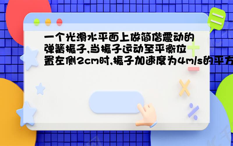 一个光滑水平面上做简偕震动的弹簧振子,当振子运动至平衡位置左侧2cm时,振子加速度为4m/s的平方3cm时加速度大小和方