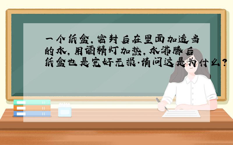 一个纸盒,密封后在里面加适当的水,用酒精灯加热,水沸腾后纸盒也是完好无损.请问这是为什么?