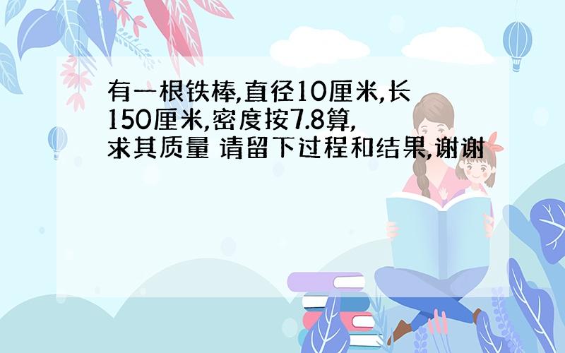 有一根铁棒,直径10厘米,长150厘米,密度按7.8算,求其质量 请留下过程和结果,谢谢