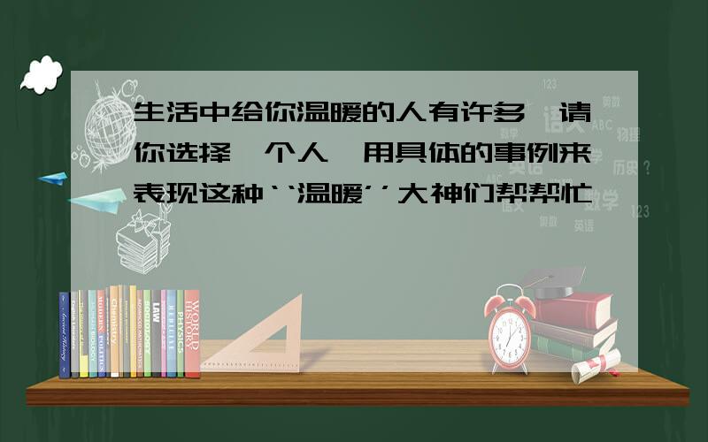 生活中给你温暖的人有许多,请你选择一个人,用具体的事例来表现这种‘‘温暖’’大神们帮帮忙