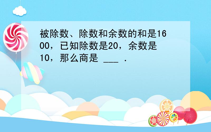 被除数、除数和余数的和是1600，已知除数是20，余数是10，那么商是 ___ ．