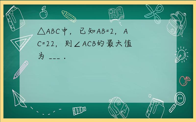 △ABC中，已知AB=2，AC=22，则∠ACB的最大值为 ___ ．