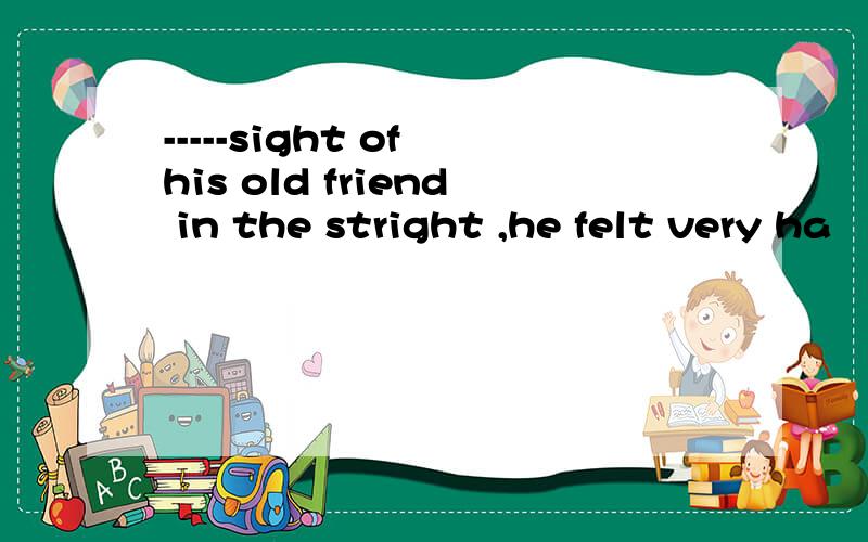 -----sight of his old friend in the stright ,he felt very ha