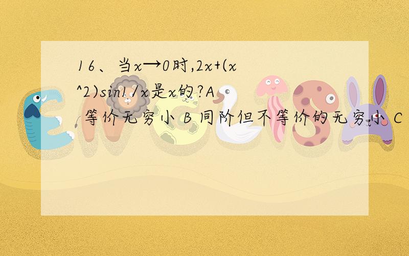 16、当x→0时,2x+(x^2)sin1/x是x的?A 等价无穷小 B 同阶但不等价的无穷小 C 高阶无穷小 D 低阶