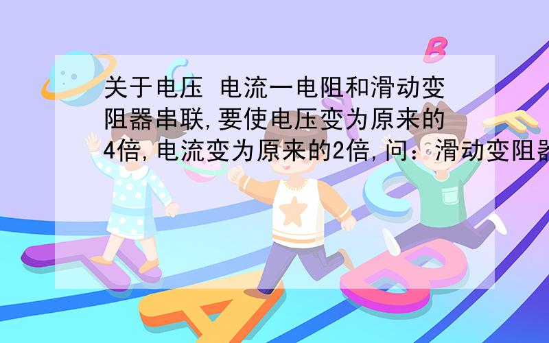 关于电压 电流一电阻和滑动变阻器串联,要使电压变为原来的4倍,电流变为原来的2倍,问：滑动变阻器变为原来的几倍?a、4倍