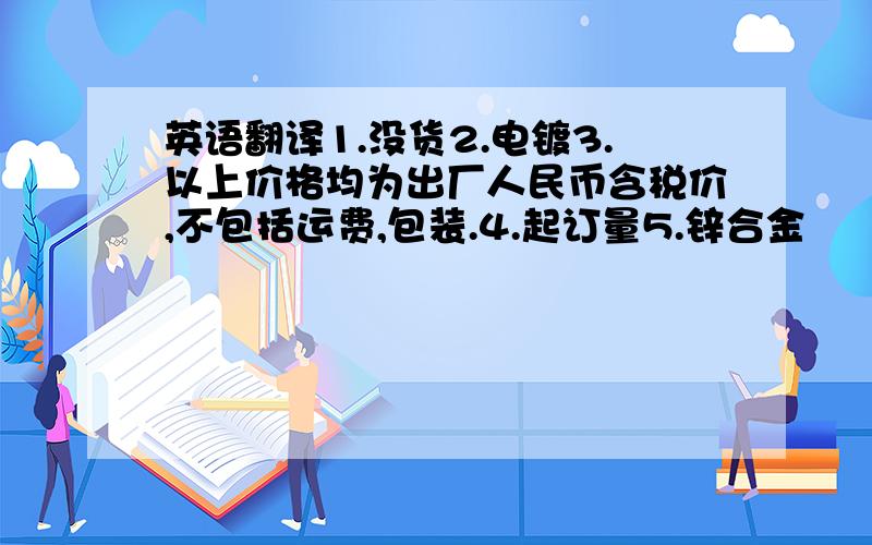 英语翻译1.没货2.电镀3.以上价格均为出厂人民币含税价,不包括运费,包装.4.起订量5.锌合金