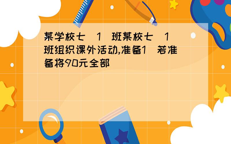 某学校七（1)班某校七（1）班组织课外活动,准备1）若准备将90元全部