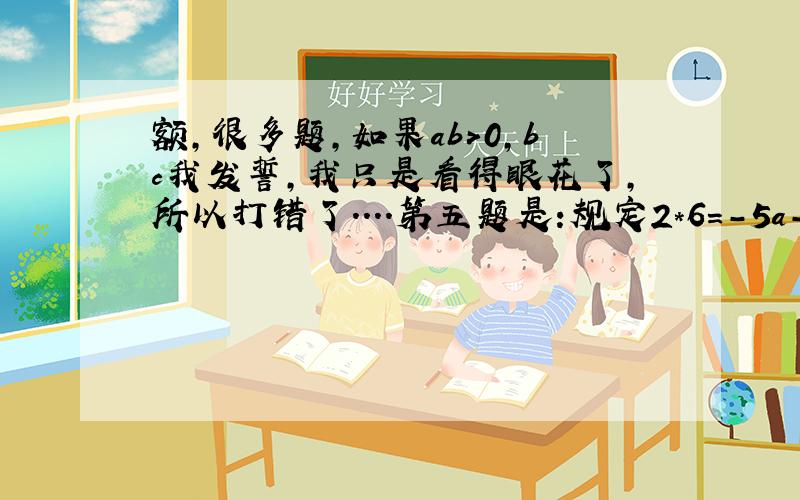 额,很多题,如果ab>0,bc我发誓，我只是看得眼花了，所以打错了....第五题是:规定2*6=-5a-2b+1，求（-