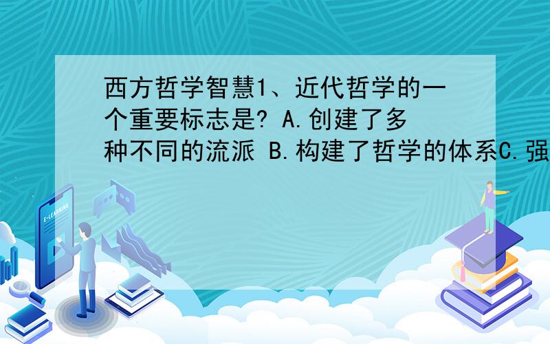 西方哲学智慧1、近代哲学的一个重要标志是? A.创建了多种不同的流派 B.构建了哲学的体系C.强硬地回击了神学 D.与近