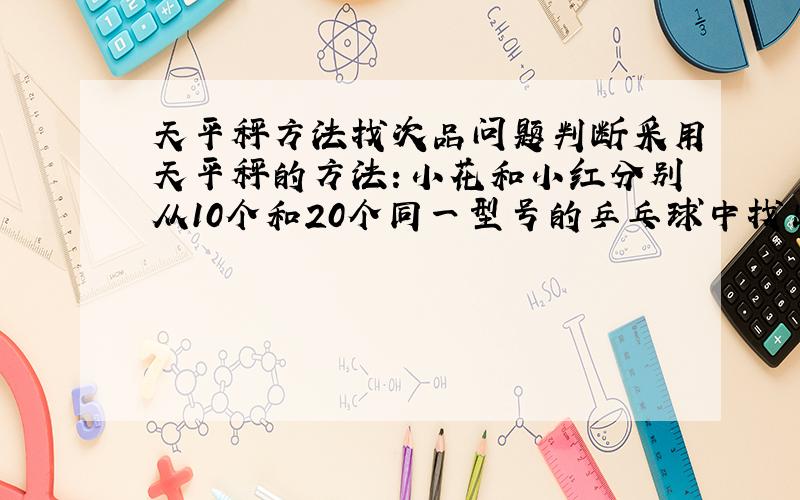 天平秤方法找次品问题判断采用天平秤的方法：小花和小红分别从10个和20个同一型号的乒乓球中找出质量不一样的次品.下面有六