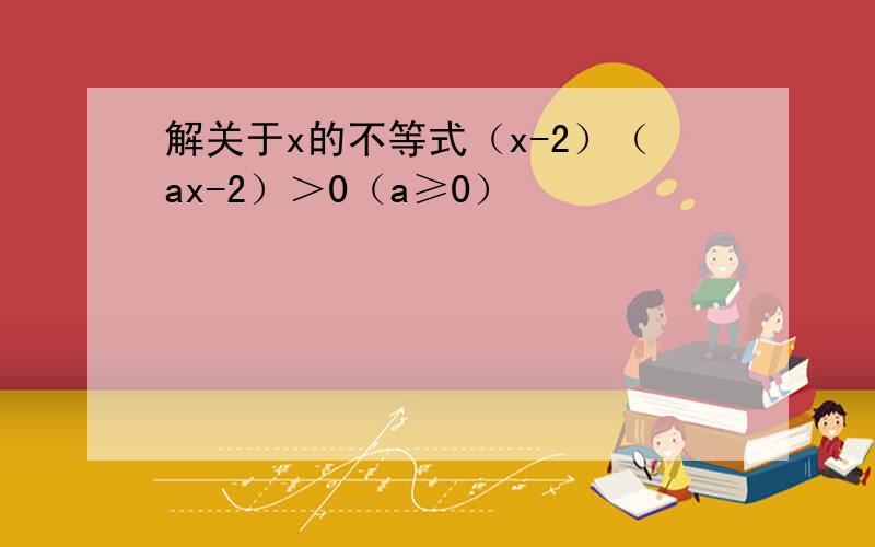 解关于x的不等式（x-2）（ax-2）＞0（a≥0）