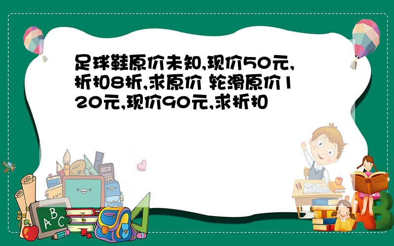 足球鞋原价未知,现价50元,折扣8折,求原价 轮滑原价120元,现价90元,求折扣