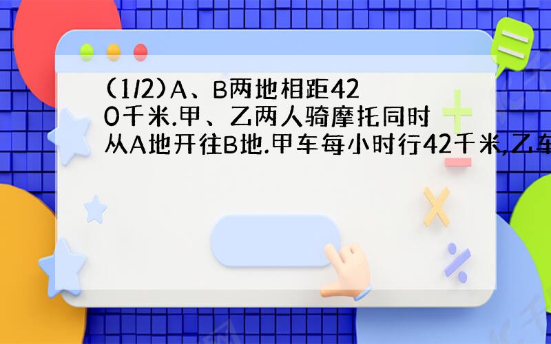 (1/2)A、B两地相距420千米.甲、乙两人骑摩托同时从A地开往B地.甲车每小时行42千米,乙车每小时行28千...