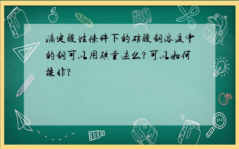 滴定酸性条件下的硝酸铜溶液中的铜可以用碘量法么?可以如何操作?