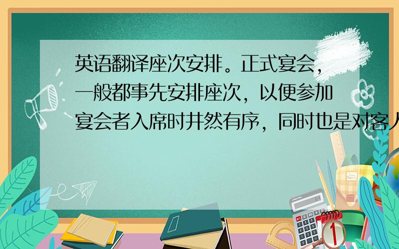 英语翻译座次安排。正式宴会，一般都事先安排座次，以便参加宴会者入席时井然有序，同时也是对客人的一种礼貌，非正式的宴会不必