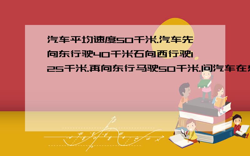 汽车平均速度50千米.汽车先向东行驶40千米石向西行驶125千米.再向东行马驶50千米.问汽车在东面或西面多少千米处