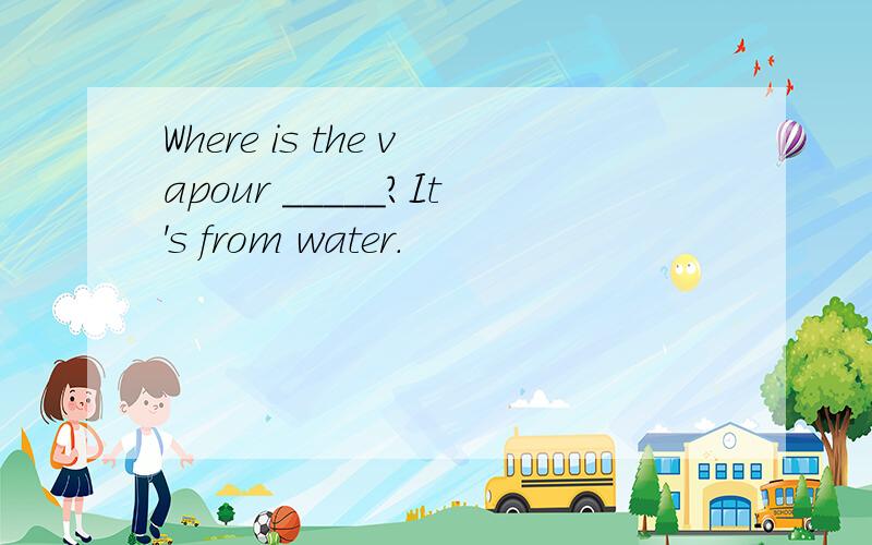 Where is the vapour _____?It's from water.