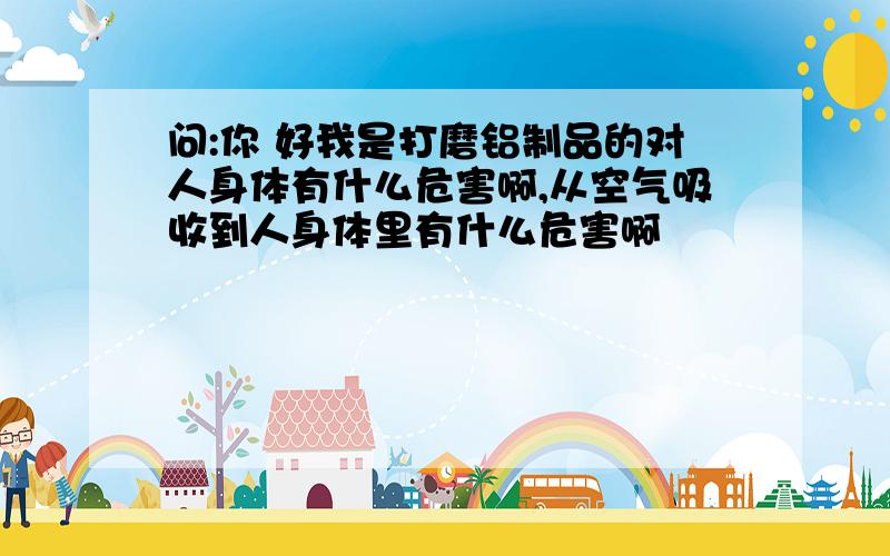 问:你 好我是打磨铝制品的对人身体有什么危害啊,从空气吸收到人身体里有什么危害啊