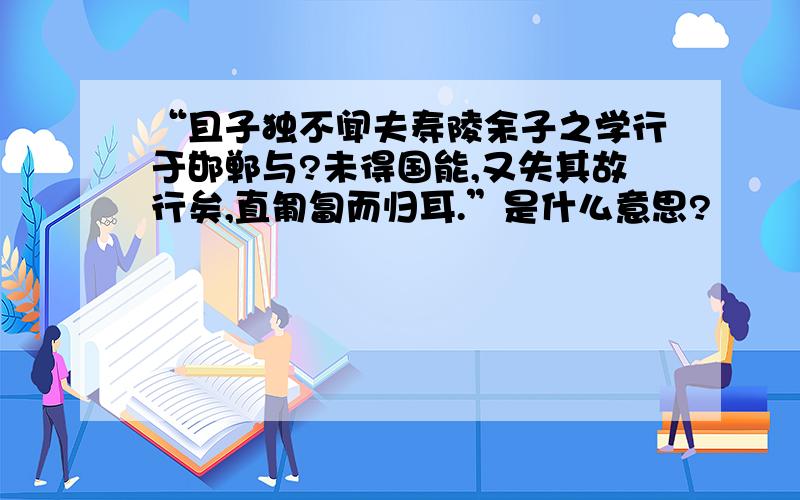 “且子独不闻夫寿陵余子之学行于邯郸与?未得国能,又失其故行矣,直匍匐而归耳.”是什么意思?