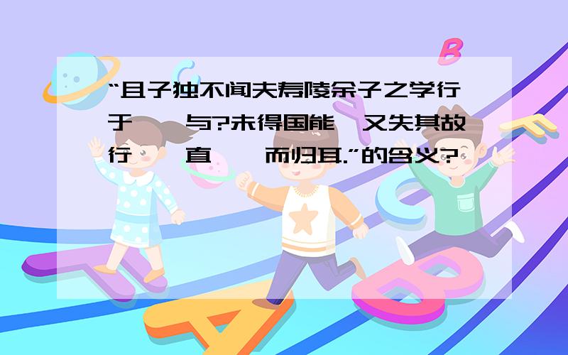 “且子独不闻夫寿陵余子之学行于邯郸与?未得国能,又失其故行矣,直匍匐而归耳.”的含义?