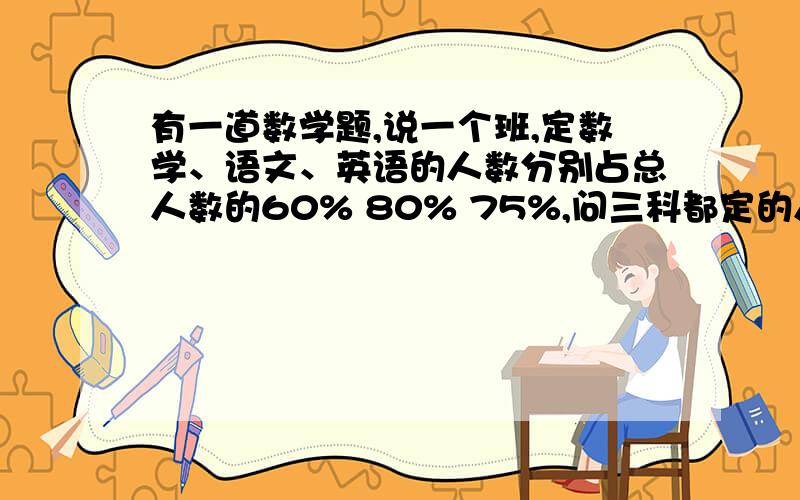 有一道数学题,说一个班,定数学、语文、英语的人数分别占总人数的60% 80% 75%,问三科都定的人数为百分之多少?