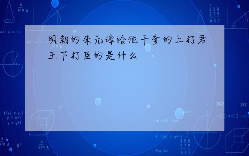 明朝的朱元璋给他干爹的上打君王下打臣的是什么