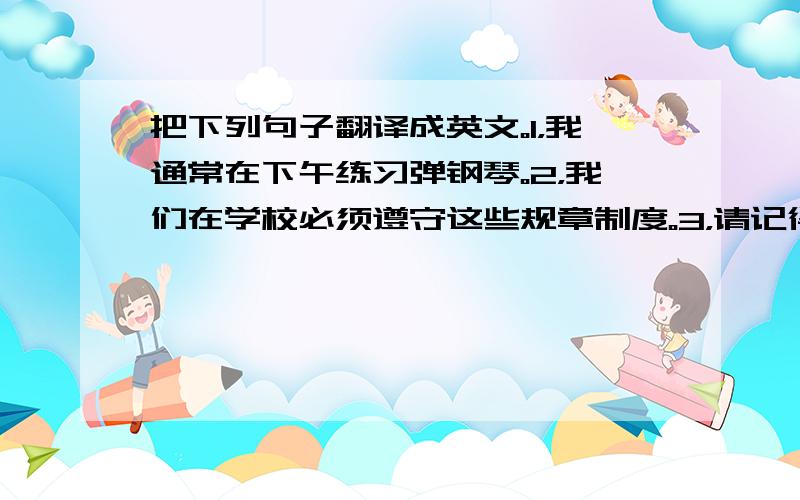 把下列句子翻译成英文。1，我通常在下午练习弹钢琴。2，我们在学校必须遵守这些规章制度。3，请记得带上你的书包。4，我们的