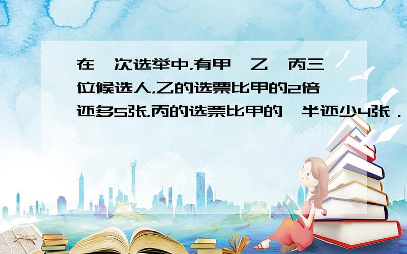 在一次选举中，有甲、乙、丙三位候选人，乙的选票比甲的2倍还多5张，丙的选票比甲的一半还少4张．如果甲、乙、丙三人的选票一