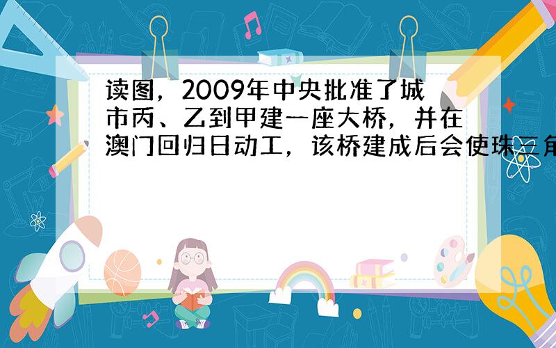 读图，2009年中央批准了城市丙、乙到甲建一座大桥，并在澳门回归日动工，该桥建成后会使珠三角两侧联系更密切，对提升珠三角