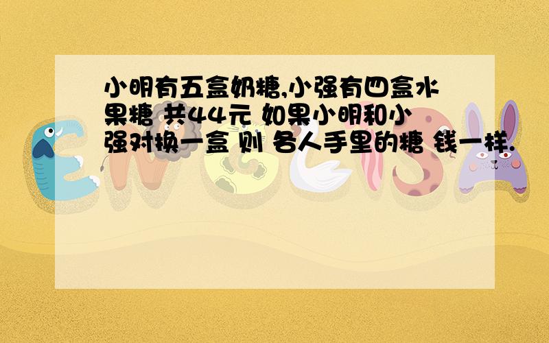 小明有五盒奶糖,小强有四盒水果糖 共44元 如果小明和小强对换一盒 则 各人手里的糖 钱一样.