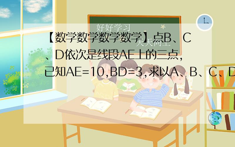 【数学数学数学数学】点B、C、D依次是线段AE上的三点,已知AE=10,BD=3,求以A、B、C、D、E这五个点为端点