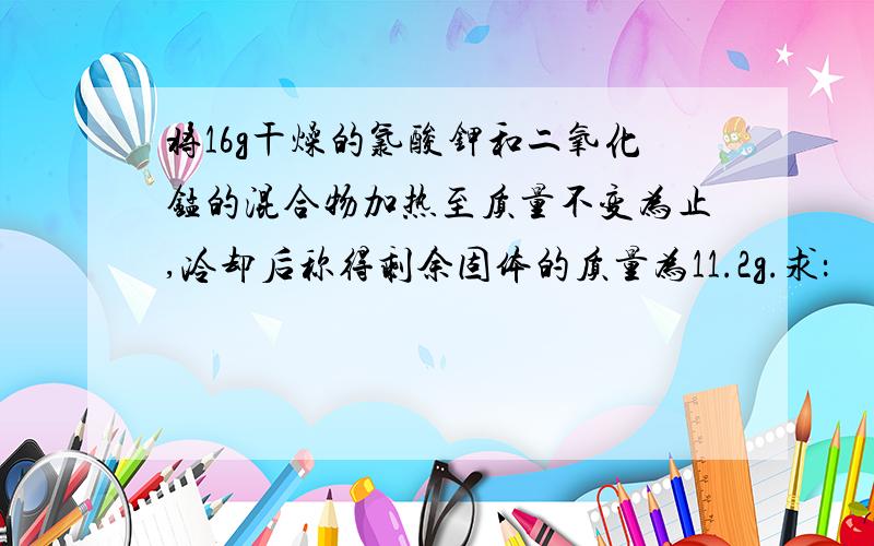 将16g干燥的氯酸钾和二氧化锰的混合物加热至质量不变为止,冷却后称得剩余固体的质量为11.2g.求：