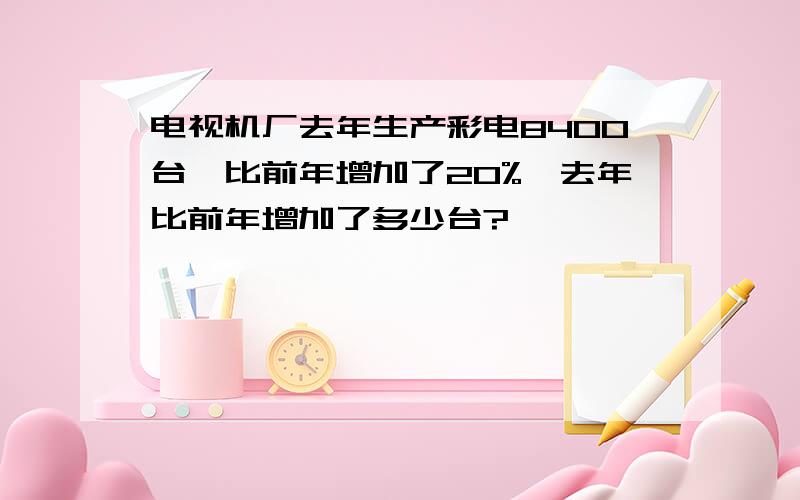 电视机厂去年生产彩电8400台,比前年增加了20%,去年比前年增加了多少台?