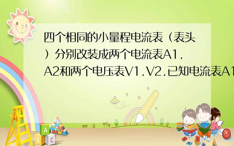 四个相同的小量程电流表（表头）分别改装成两个电流表A1.A2和两个电压表V1.V2.已知电流表A1的量程大于A2的量程，